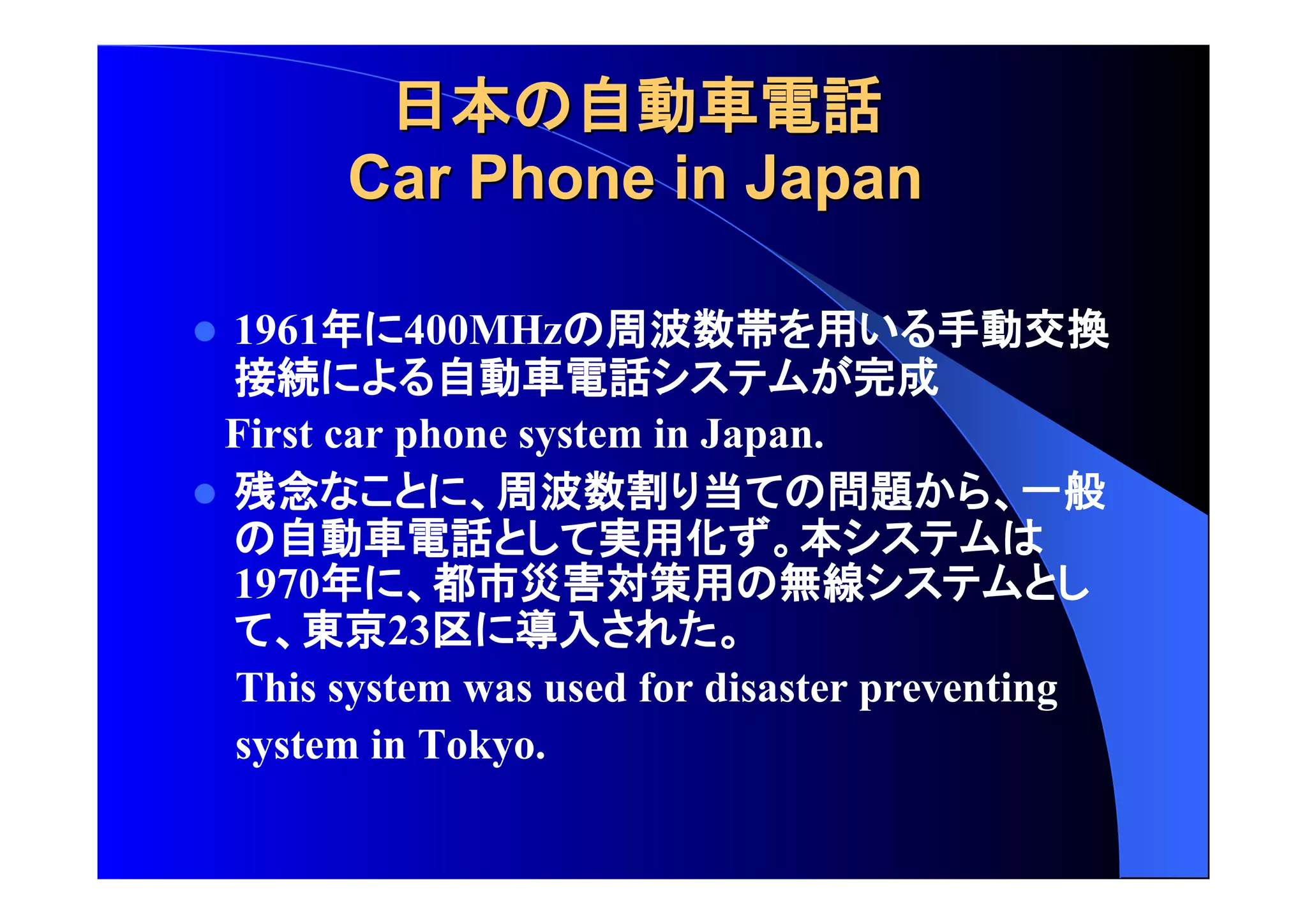 日本 自動車電話
CCaarr PPhhoonnee iinn JJaappaann 
 1961年 400MHz 周波数帯 用 手動交換 
接続 自動車電話 完成 
First car phone system in Japan. 
 残念 周波数割 当 問題 一般 
自動車電話 実用化 本 
1970年 都市災害対策用 無線 
東京23区 導入 
This system was used for disaster preventing 
system in Tokyo. 
 