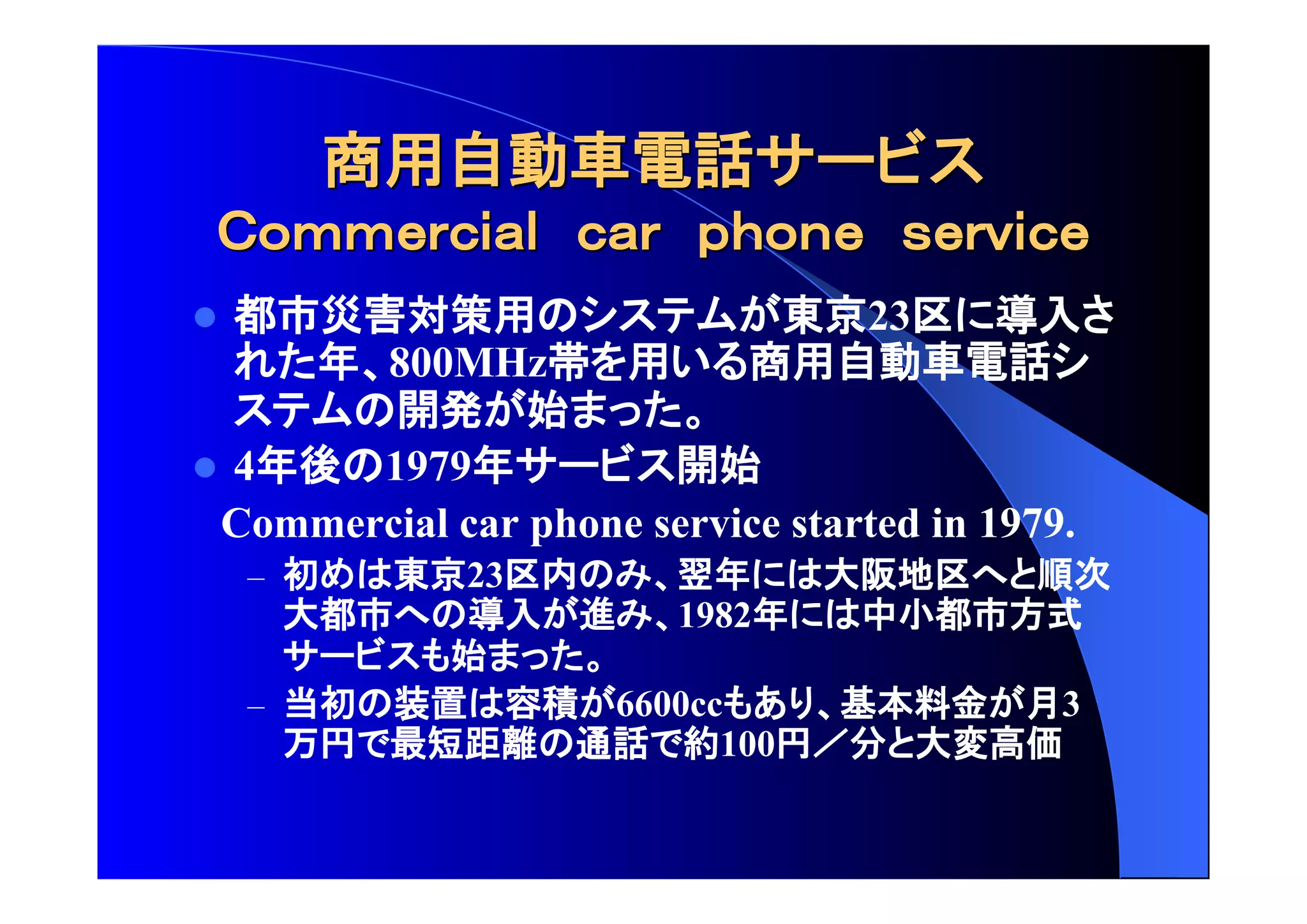 商用自動車電話 
 都市災害対策用 東京23区 導入 
年 800MHz帯 用 商用自動車電話 
開発 始 
 4年後 1979年 開始 
Commercial car phone service started in 1979. 
– 初 東京23区内 翌年 大阪地区 順次 
大都市 導入 進 1982年 中小都市方式 
始 
– 当初 装置 容積 6600cc 基本料金 月3 
万円 最短距離 通話 約100円 分 大変高価 
 