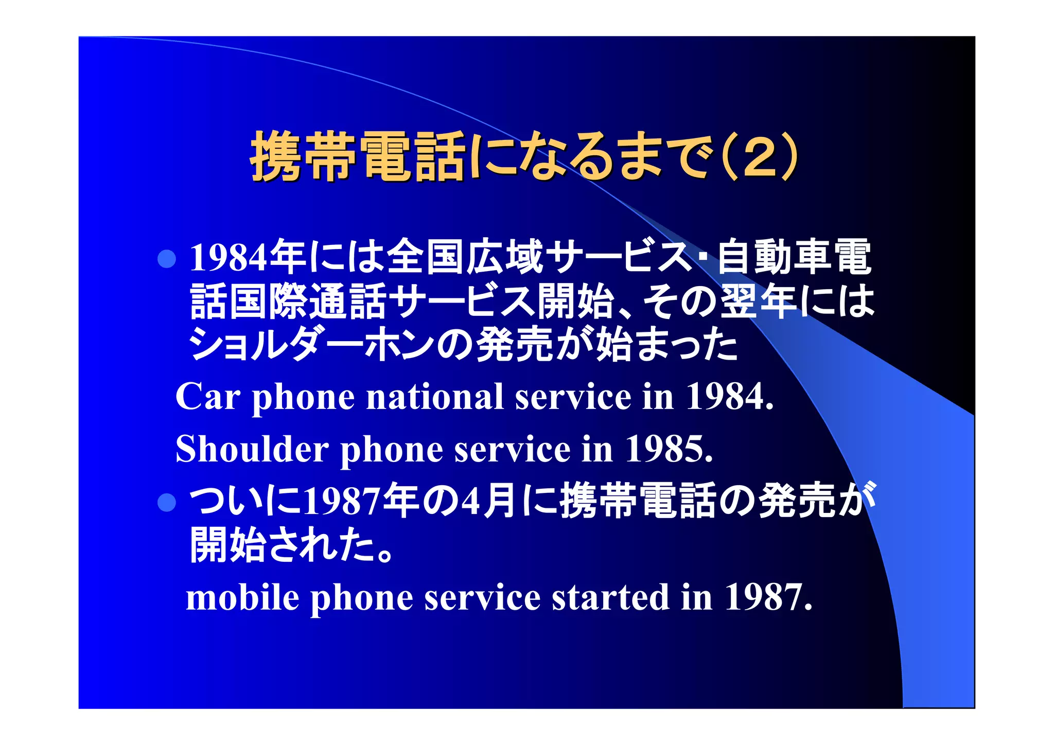 携帯電話 
 1984年 全国広域 自動車電 
話国際通話 開始 翌年 
発売 始 
Car phone national service in 1984. 
Shoulder phone service in 1985. 
 1987年 4月 携帯電話 発売 
開始 
mobile phone service started in 1987. 
 