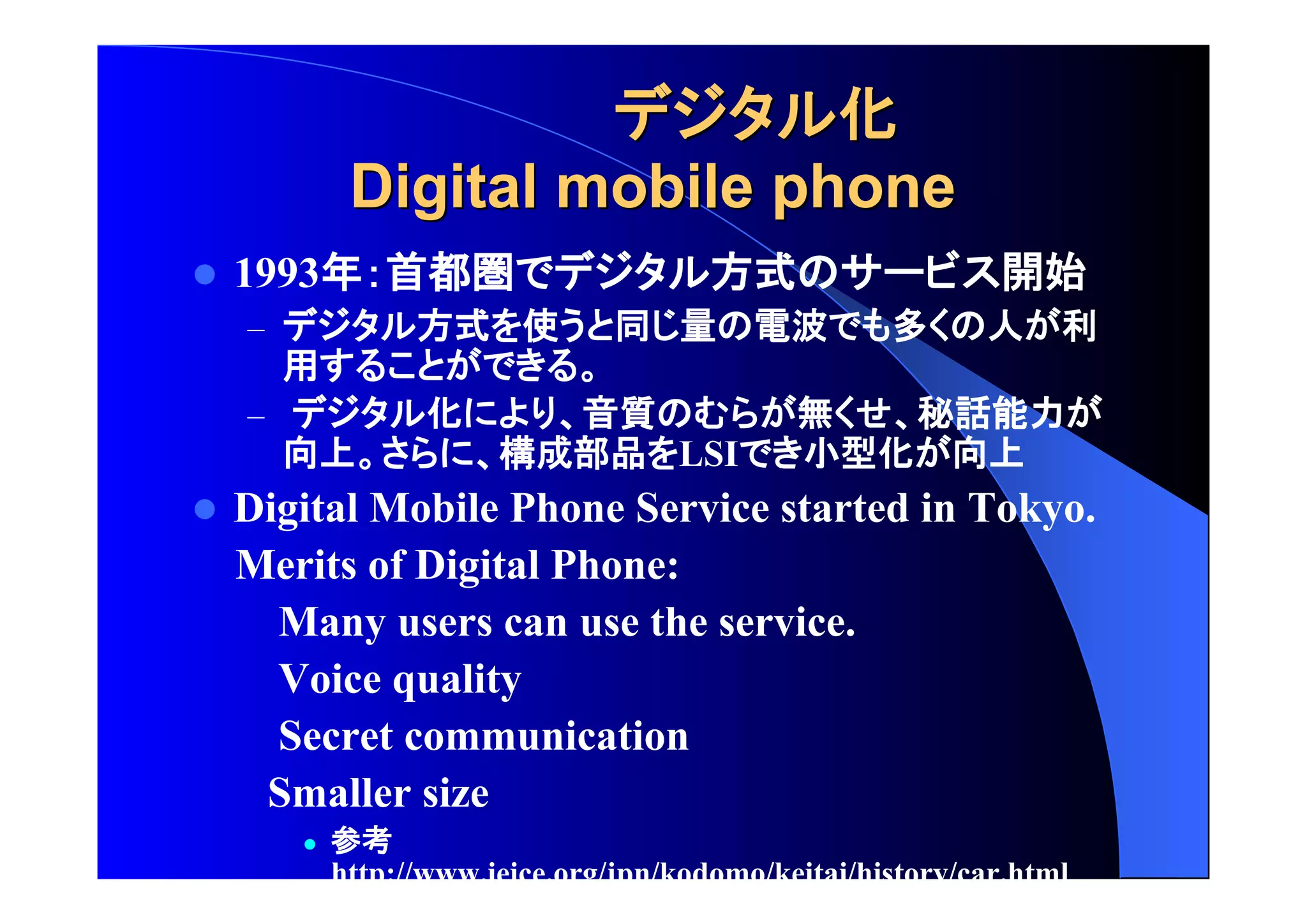 化
DDiiggiittaall mmoobbiillee pphhoonnee 
 1993年 首都圏 方式 開始 
– 方式 使 同 量 電波 多 人 利 
用 
– 化 音質 無 秘話能力 
向上 構成部品 LSI 小型化 向上 
 Digital Mobile Phone Service started in Tokyo. 
Merits of Digital Phone: 
Many users can use the service. 
Voice quality 
Secret communication 
Smaller size 
 参考 
http://www.ieice.org/jpn/kodomo/keitai/history/car.html 
 