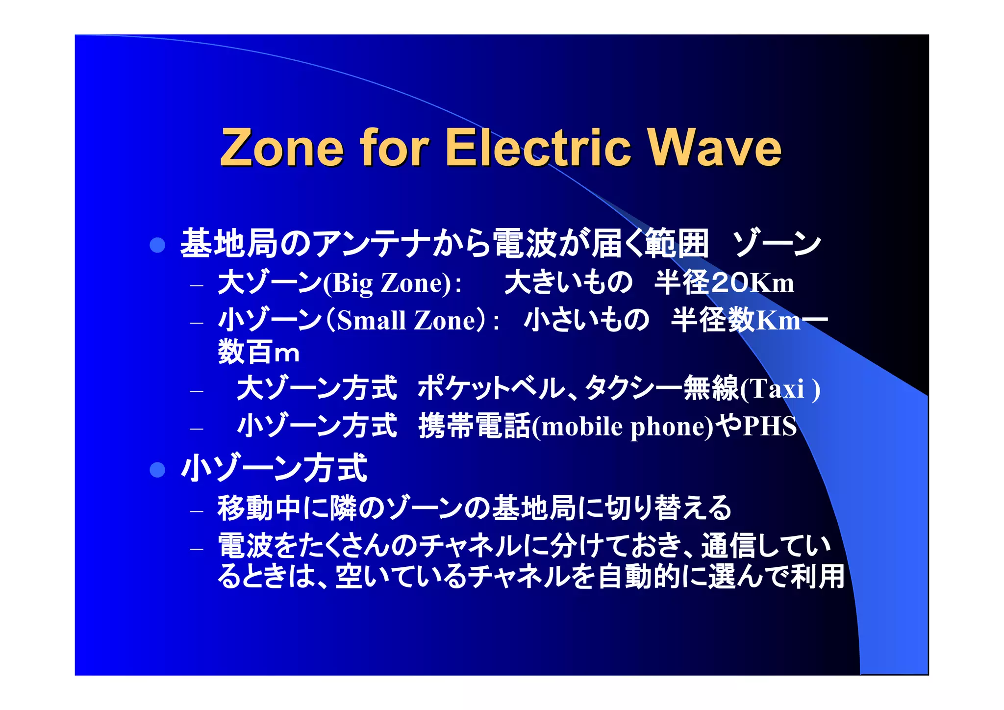 Zone ffoorr EElleeccttrriicc WWaavvee 
 基地局 電波 届 範囲 
– 大 (Big Zone) 大 半径 Km 
– 小 Small Zone 小 半径数Km 
数百 
– 大 方式 無線(Taxi ) 
– 小 方式 携帯電話(mobile phone) PHS 
 小 方式 
– 移動中 隣 基地局 切 替 
– 電波 分 通信 
空 自動的 選 利用 
 