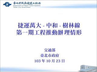 捷運萬大-中和-樹林線 
第一期工程推動辦理情形 
交通部 
臺北市政府 
103年10月23日 
1 
 