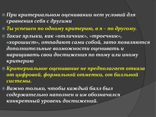  При критериальном оценивании нет условий для 
сравнения себя с другими. 
 Ты успешен по одному критерию, а я – по другому. 
 Такие ярлыки, как «отличник», «троечник», 
«хорошист», отпадают сами собой, зато появляются 
дополнительные возможности оценивать и 
наращивать свои достижения по тому или иному 
критерию. 
 Критериальное оценивание не предполагает отказа 
от цифровой, формальной отметки, от балльной 
системы. 
 Важно только, чтобы каждый балл был 
содержательно наполнен и им обозначался 
конкретный уровень достижений. 
 