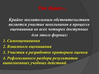 Так будет… 
Крайне желательным обстоятельством 
является участие школьников в процессе 
оценивания во всех четырех доступных 
для этого формах: 
1. Самооценивания 
2. Взаимного оценивания 
3. Участия в разработке критериев оценки 
4. Рефлексивного разбора результатов 
выполненных учебных действий 

