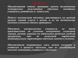 ТАК БЫЛО… 
 Отсутствуют четкие критерии оценки достижения 
планируемых результатов обучения, понятные 
учащимся, родителям и педагогам; 
 Педагог выставляет отметку, ориентируясь на средний 
уровень знаний класса в целом, а не на достижение 
каждым учеником единых критериев; 
 Отметки, выставляемые учащимся, не дают 
представления об усвоении конкретных элементов 
знаний, умений, навыков по отдельным разделам учебной 
программы, что не позволяет определить 
индивидуальную траекторию обучения каждого ученика; 
 Отсутствует оперативная связь между учеником и 
учителем в процессе обучения, что не способствует 
высокой мотивации учащихся к обучению. 
 