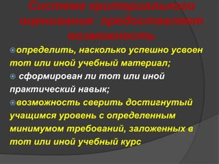 Система критериального 
оценивания предоставляет 
возможность 
определить, насколько успешно усвоен 
тот или иной учебный материал; 
 сформирован ли тот или иной 
практический навык; 
возможность сверить достигнутый 
учащимся уровень с определенным 
минимумом требований, заложенных в 
тот или иной учебный курс 
 