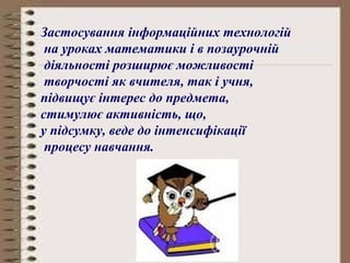 Застосування інформаційних технологій 
на уроках математики і в позаурочній 
діяльності розширює можливості 
творчості як вчителя, так і учня, 
підвищує інтерес до предмета, 
стимулює активність, що, 
у підсумку, веде до інтенсифікації 
процесу навчання. 
 