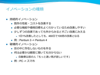 破壊的イノベーションの定義 
[Renselaer Polytechnic Institute] 
l 以下のいずれかの条件を満たす場合に呼ぶ 
l 機：全く新しい機能 
l 改：既存の機能を5倍以上改善する 
l コ：30%以上コストを削減する 
l 破壊的イノベーションの例例 
l 機：iphoneはモバイルデバイスでインターネット+電話+アプリ 
l 改：BigQueryはDBを10倍以上速くした 
l コ：セブンのコーヒは挽きたてのコーヒを100円で提供し既存の1/3 
 