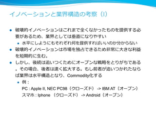 イノベーションと業界構造の考察（II) 
l 企業・組織によって破壊的イノベーションが得意か、持続的イノ 
ベーションが得意かが違う 
l 例例：⽇日本の製造業（の多く）は持続的イノベーションが得意なよ 
うにみえる。⼀一度度、必要な機能セットがわかれば、⾼高品質かつ低 
コストな製品を提供できる 
l 両⽅方を実現するには⼀一つの組織では困難である 
l そのため、破壊的イノベーションを企業買収によって 
実現している例例もある 
l 近年年は破壊的イノベーションの間隔が短くなっているため、それ 
にあわせた企業・組織設計が必要である 
 