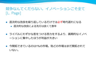 クレージーでないようなことをやっているの 
だったら間違っているのだ [L. Page] 
 
l もし、それが誰からみても順当だと思うようなことをやっている 
のであればそれは逐次的改善である 
l ⼈人は線形に変化することを予測するのは得意だが、加速度度的に変 
化することを予測するのは苦⼿手である 
l クレージーと思われるぐらいがちょうどいい 
 