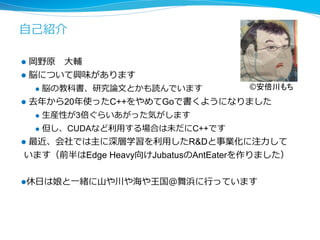 ⾃自⼰己紹介 
l 岡野原 ⼤大輔 
l 脳について興味があります 
l 脳の教科書、研究論論⽂文とかも読んでいます 
©安倍川もち 
l 去年年から20年年使ったC++をやめてGoで書くようになりました 
l ⽣生産性が3倍ぐらいあがった気がします 
l 但し、CUDAなど利利⽤用する場合は未だにC++です 
l 最近、会社では主に深層学習を利利⽤用したRDと事業化に注⼒力力して 
います（前半はEdge Heavy向けJubatusのAntEaterを作りました） 
l 休⽇日は娘と⼀一緒に⼭山や川や海や王国＠舞浜に⾏行行っています 
 