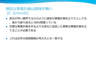技術的優位性は作れないため、 
プラットホーム拡⼤大を優先させる [E. Schmidt] 
l これほど技術⾰革新が速い時代になると、ある技術を持っていると 
いうことの優位性は殆どなくなる 
l スピードとスケールを優先しプラットホーム拡⼤大を急ぐ 
l そのことで早くノウハウを貯め、結果として技術を加速化させる 
l ⼈人材の獲得、育成、維持が最重要 
l どんな技術がやってきてもそれに対応できるような⼈人材を揃える 
 