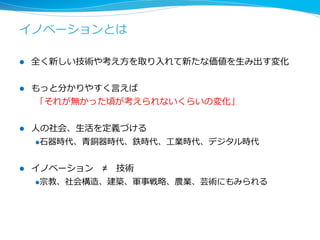 イノベーションとは 
l 全く新しい技術や考え⽅方を取り⼊入れて新たな価値を⽣生み出す変化 
l もっと分かりやすく⾔言えば 
「それが無かった頃が考えられないくらいの変化」 
l ⼈人の社会、⽣生活を定義づける 
l ⽯石器時代、⻘青銅器時代、鉄時代、⼯工業時代、デジタル時代 
l イノベーション ≠ 技術 
l 宗教、社会構造、建築、軍事戦略略、農業、芸術にもみられる 
 