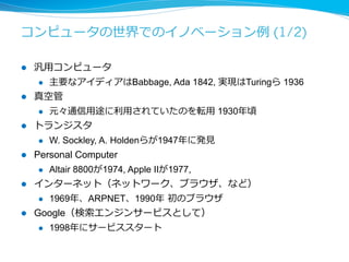 コンピュータの世界でのイノベーション例例 (2/2) 
l SNS 
l Facebook 2004年年、Twitter 2006年年、Line 2011年年 
l スマートフォン 
l Iphone 2007年年、Android 2008年年 
l タブレット 
l Ipad 2010年年（ただしスマホとかぶっている） 
l クラウド 
l AWS 2006年年 
l ウェアラブルデバイス（になるかも） 
l Google Glass 2013年年、Edison 2014年年 
何か気づいたことはありますか？ 
（殆どアメリカ発ということはありますが） 
 