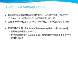 イノベーションの加速の理理由 
l イノベーションの数は基本的にはアイディアと問題のマッチング 
の回数＊試⾏行行回数に⽐比例例する 
l 現在はマッチングコスト、試⾏行行コストが格段に下がったため、イ 
ノベーションのレイテンシ、スループットは格段に改善されている 
l オープンな場で議論論する 
l 1⼈人で殆ど無視できる⼩小さなコストでサービスを試す 
l 3Dプリンタでモノを作ってネットで販売する 
l 昔と⽐比べて⼀一⼈人の天才が全てやる時代ではなくなった 
l 昔はコミュニケーションコストが⾮非常に⼤大きかったため、⼀一⼈人の 
天才が全てを知った上で⾃自分の中でイノベーションを起こしてた 
l 今は数⼈人、企業単位でイノベーションを起こす時代 
 