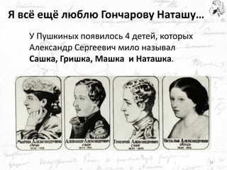 Я всё ещё люблю Гончарову Наташу… 
У Пушкиных появилось 4 детей, которых Александр Сергеевич мило называл 
Сашка, Гришка, Машка и Наташка. 
18  