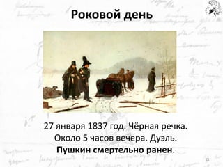 Роковой день 
27 января 1837 год. Чёрная речка. Около 5 часов вечера. Дуэль. 
Пушкин смертельно ранен. 
21  