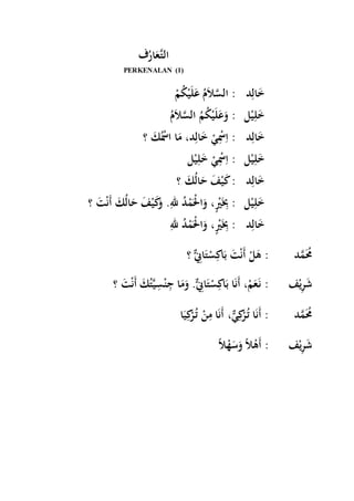 ف رَُاعَّ لتا 
PERKENALAN (1) 
خَالِد : السَّلاَمُ عَلَيْكُمْ 
خَلِيْل : وَعَلَيْكُمُ السَّلاَم خَالِد : اِسِْْيْ خَالِد، مَا اسُْْكَ ؟ 
خَلِيْل : اِسِْْيْ خَلِيْل 
خَالِد : كَيْفَ حَالُكَ ؟ 
خَلِيْل : بَِِيٍْْ، وَالْْمَْدُ للهِ. وَكَيْفَ حَالُكَ أَنْتَ ؟ 
خَالِد : بَِِيٍْْ، وَالْْمَْدُ لله ؟ مَُُمَّد : هَلْ أَنْتَ بَاكِسْتَانٌِِّ 
؟ شَرِيْف : ن عََمْ، أَنَا بَاكِسْتَانٌِِّ. وَمَا جِنْسِيَّتُكَ أَنْتَ 
مَُُمَّد : أَنَا تُ رْكِيٌّ، أَنَا مِنْ تُ رْكِيَا 
شَرِيْف : أَهْلاً وَسَهْلا 
