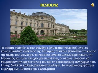 RESIDENZ 
Το Παλάτι Ρεζιντέν-τς του Μονάχου (Münchner Residenz) είναι το 
πρώην βασιλικό ανάκτορο της Βαυαρίας το οποίο βρίσκεται στο κέντρο 
της πόλης του Μονάχου. Το Residenz είναι το μεγαλύτερο παλάτι της 
Γερμανίας και είναι ανοιχτό για επισκέπτες, οι οποίοι μπορούν να 
θαυμάσουν την αρχιτεκτονική του και τη διακοσμητική των χώρων του. 
Επίσης διαθέτει παλαιές βασιλικές συλλογές. Το κτιριακό συγκρότημα 
περιλαμβάνει 10 αυλές και 130 δωμάτια. 
 