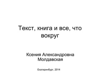 Текст, книга и все, что 
вокруг 
Ксения Александровна 
Молдавская 
Екатеринбург, 2014 
 