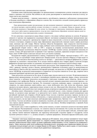 96 
данным развитием наук, промышленности и торговли. 
Сказанное нами в предыдущем параграфе о их промышленных и коммерческих успехах позволяло уже предуга- 
дывать и причины этих успехов. Мы поймем их еще лучше, рассматривая их национальные качества и пользу, ко- 
торую они из них извлекают. 
Главные качества немцев — терпение, выносливость, настойчивость, привычка к наблюдению и размышлению 
и большая способность к образованию обществ и союзов. Все эти качества в сильной степени развиты превосход- 
ным техническим образованием. 
Один промышленник недавно мне рассказывал, как при посещении германского электрического завода он был удив- 
лен числом мастеров и простых рабочих, которых титуловали «г-н доктор», «г-н инженер». Немцы не страдают, как мы, 
от избытка кандидатов и бакалавров без дела, потому что, благодаря их тщательному техническому образованию, они 
легко могут найти занятие в промышленности, тогда как чисто теоретическое образование латинских народов делает их 
способными быть только преподавателями, судьями и чиновниками. 
В этих качествах и заключаются самые общие и вместе с тем самые глубокие причины их успехов. В промыш- 
ленности и торговле они выражаются следующим образом: постоянное усовершенствование промышленных ору- 
дий производства и продуктов1, производство товаров по вкусу покупателей, с учетом их замечаний, чрезвычайная 
точность в поставках, отправка по всему миру образованных представителей, знающих языки и нравы различных 
стран, имеющих при себе товары. Многие торговые общества беспрерывно, через посредство многочисленных 
агентов, разосланных во все пункты земного шара, снабжают своих компаньонов самыми точными сведениями. 
Дрезденский «Export verein» с 1885 до 1895 г. истратил на отправку путешествующих разведчиков около 
500.000 фр. Немецкое колониальное общество получает 120.000 фр. годового дохода, доставляемого взносами его 
членов, и имеет 249 представителей за границей. Союз торговых служащих, правление которого находится в Гам- 
бурге, имеет 42.000 членов и ежегодно находит места для тысячи служащих. 
Большинство товаров, предназначенных к вывозу, отправляется через Гамбург, торговля которого с 1871 г. воз- 
росла в 10 раз, его грузооборот теперь превосходит Ливерпульский, тогда как торговля в Марселе и Гавре падает из 
года в год. Там находятся многочисленные агенты по экспорту — представители интересов фабрикантов, устанав- 
ливающие их сношения с покупателями. В их складах имеются образцы всех товаров, форму и качества которых 
фабриканты беспрестанно меняют по указаниям, получаемым из самых отдаленных пунктов земного шара. 
Все эти общества быстро достигают значительных результатов. Один американский консул, Монаган, в отчете 
1894 г. приводит торговые сделки в Боснии, произведенные Софийским отделением одного из вышеупомянутых 
мной обществ. Взяв на себя труд напечатать болгарский календарь, оно разослало до 200.000 объявлений, истратило 
около 100.000 фр. на разъезды комиссионеров и в первый же год получило заказов на 10 млн. фр., сократив этим в 
громадной пропорции торговлю всех своих конкурентов. 
Такие результаты достигаются не без труда, но немец перед трудом никогда не отступит. В противоположность 
французскому промышленнику, он изучает с величайшим усердием вкусы, привычки, нравы, словом, психологию 
своих клиентов, и публикует результаты исследований в ежегодных изданиях своего общества. Делин показал, 
резюмируя отчет профессора Янжула, до каких мелочей изучают немецкие разведчики психологию народов, с ко- 
торыми негоциантам приходится торговать. По отношению к русским, например, наряду с указанием их вкусов, 
говорится, что перед решением какого-нибудь дела с ними необходимо пить чай, потом уже обсуждать, какие 
предметы им можно продать, характеризуя самые лучшие из них так: «Выгодный сбыт обеспечен». В книге «Export 
Hand-Adressbuch», настольной книге всех немецких купцов, встречаются характерные указания вроде следующих: 
«Китайцы имеют обыкновение готовить себе пищу в железной посуде с очень тонкими стенками; рис варится 
быстро, но кастрюля скоро прогорает и ее приходится часто менять. Для устранения всякой конкуренции один 
английский торговый дом отправил в Китай партию более толстых и прочных железных горшков, пустив их по 
более дешевой цене. Сначала китайцы соблазнились, и горшки разошлись в самое короткое время. Но успех про- 
должался недолго, так как через несколько дней продажа вдруг прекратилась. Причина этого — дороговизна топли- 
ва в Китае. Толстые английские кастрюли нагревались медленно, рис варился дольше и в результате они оказыва- 
лись гораздо дороже прежних, в которых рис сваривался в одну минуту. Китайцы возвратились к прежней, более 
экономичной посуде». 
Мы входим здесь в такие подробности, чтобы лучше показать, из каких элементов слагаются в настоящее время 
успехи народов. Рассматриваемые отдельно, эти элементы кажутся ничтожными. Но в сумме они имеют огромное 
значение. На склад немецкого ума, позволяющего серьезно изучать то, как китаец варит свой рис, латинские наро- 
ды, занятые такими важными вопросами, как пересмотр конституций, отделение церкви от государства, польза 
изучения греческого языка и т. п., должны смотреть с глубоким презрением. Латинским народам необходимо, одна- 
1 Называют некоторые германские заводы, имеющие до 80 химиков, часть которых занимается только теоре- 
тическими изысканиями. Другие продолжают их, стараясь извлечь какие-либо промышленное приложение. Гер- 
манские промышленники зорко следят за всеми новейшими изобретениями и тотчас стараются их усовершенст- 
вовать. Через несколько дней после изобретения беспроволочного телеграфа одна германская фирма уже изго- 
тавливала полный аппарат для него (с кодами Морзе) за 200 марок. Прибор был у меня в руках, и я констатирую, 
что все трудности в установке его станции были удивительно преодолены. 
 