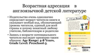 Возрастная адресация в 
англоязычной детской литературе 
• Издательство очень однозначно 
определяет возраст читателя книги и 
указывает особый код, обозначающий 
уровень читателя, единый для всей 
страны и потому понятный любому 
учителю, библиотекарю и родителю 
• Запись о возрасте потенциального 
читателя выглядит примерно таким 
образом: Age Range: 4-8 Years, 
Grade Level: Preschool-3. 
 