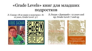 «Grade Levels» книг для младших 
подростков 
Л. Сашар «Я не верю в монстров»: 8- 
12 years, Grade Level: 3-7 
Л.Лоури «Дающий»: 12 years and 
up, Grade Level: 7 and up 
 