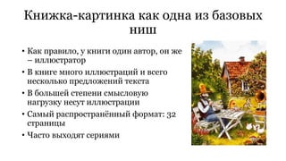 Книжка-картинка как одна из базовых 
ниш 
• Как правило, у книги один автор, он же 
– иллюстратор 
• В книге много иллюстраций и всего 
несколько предложений текста 
• В большей степени смысловую 
нагрузку несут иллюстрации 
• Самый распространённый формат: 32 
страницы 
• Часто выходят сериями 
 