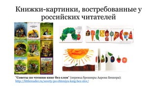 Книжки-картинки, востребованные у 
российских читателей 
"Советы по чтению книг без слов" (перевод брошюры Аарона Беккера): 
http://littlereader.ru/sovety-po-chteniyu-knig-bez-slov/ 
 