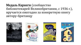 Медаль Карнеги (сообщество 
библиотекарей Великобритании, с 1936 г.), 
вручается ежегодно за конкретную книгу 
автору-британцу 
 