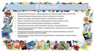 В России: 
• Повышенный интерес к переизданиям со стороны издателей и читателей; 
• Большой процент переводных текстов издается и читается; 
• Акцент на сериях (преимущественно тематические серии); 
• Волна «книжного арт-хауса» (продвижение малых издательств); 
• Появление новых литературных конкурсов и премий; 
• Большое количество новых авторов и текстов, «поиск талантов» 
• Родители предпочитают старых «проверенных» авторов, дети выбирают более 
актуальные тексты; 
• Повышенный интерес взрослых читателей к происходящему в детской 
литературе, детская книга как хобби; 
• Несовпадение между школьной программой по литературе и актуальными 
тенденциями. 
 