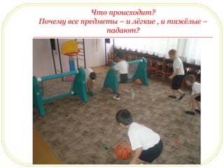 Что происходит? 
Почему все предметы – и лёгкие , и тяжёлые – 
падают? 
 