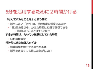 5分を活用するために２時間かける 
「なんてバカなことを」と思う前に 
• 活用したい「5分」は、どの程度の頻度であるか 
• 1日2回あるなら、かけた時間は12日で回収できる 
• 回収したら、あとはずっと儲け 
すきま時間は、たいてい無駄にしていた時間 
• いわば埋蔵金 
精神的に楽な勉強スタイル 
• 勉強時間を捻出する努力が不要 
• 活用できなくても損した気がしない 
13 
 