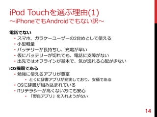 iPod Touchを選ぶ理由(1) 
〜iPhoneでもAndroidでもない訳〜 
電話でない 
• スマホ、ガラケーユーザーの2台めとして使える 
• 小型軽量 
• バッテリーが長持ちし、充電が早い 
• 仮にバッテリーが切れても、電話に支障がない 
• 出先ではオフラインが基本で、気が逸れる心配が少ない 
iOS機器である 
• 勉強に使えるアプリが豊富 
• とくに辞書アプリが充実しており、安価である 
• OSに辞書が組み込まれている 
• ITリテラシーが高くない方にも安心 
• 「野良アプリ」を入れようがない 
14 
 
