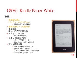 18 
（参考）Kindle Paper White 
特長 
• 高精細な表示 
• バッテリーのもちがよい 
• 通常使用で1か月程度 
• 直射日光の下でも読める 
• 小型軽量 
• 暗いところでも読める 
• 豊富なコンテンツ 
• 電子書籍の老舗 
• 簡単に「自炊」可能 
• メールでコンバート 
• PDFやMobiをPCから格納 
• 新たな読書体験 
• 多くの書籍を持ち歩ける 
• 買ってすぐに読める 
• モバイル機器、PC、Macを横断 
• ソーシャルリーディング 
 