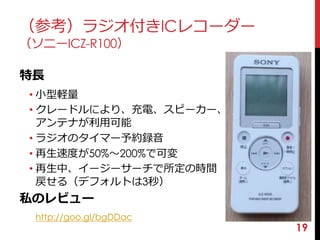 19 
（参考）ラジオ付きICレコーダー 
（ソニーICZ-R100） 
特長 
• 小型軽量 
• クレードルにより、充電、スピーカー、 
アンテナが利用可能 
• ラジオのタイマー予約録音 
• 再生速度が50%〜200%で可変 
• 再生中、イージーサーチで所定の時間 
戻せる（デフォルトは3秒） 
私のレビュー 
http://goo.gl/bgDDac 
 