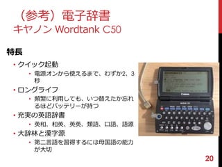 20 
（参考）電子辞書 
キヤノンWordtank C50 
特長 
• クイック起動 
• 電源オンから使えるまで、わずか2、3 
秒 
• ロングライフ 
• 頻繁に利用しても、いつ替えたか忘れ 
るほどバッテリーが持つ 
• 充実の英語辞書 
• 英和、和英、英英、類語、口語、語源 
• 大辞林と漢字源 
• 第二言語を習得するには母国語の能力 
が大切 
 