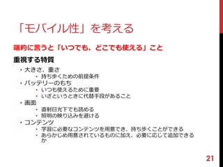 21 
「モバイル性」を考える 
端的に言うと「いつでも、どこでも使える」こと 
重視する特質 
• 大きさ、重さ 
• 持ち歩くための前提条件 
• バッテリーのもち 
• いつも使えるために重要 
• いざというときに代替手段があること 
• 画面 
• 直射日光下でも読める 
• 照明の映り込みを避ける 
• コンテンツ 
• 学習に必要なコンテンツを用意でき、持ち歩くことができる 
• あらかじめ用意されているものに加え、必要に応じて追加できる 
か 
 