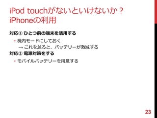 iPod touchがないといけないか？ 
iPhoneの利用 
対応① ひとつ前の端末を活用する 
• 機内モードにしておく 
→ これを怠ると、バッテリーが激減する 
対応② 電源対策をする 
• モバイルバッテリーを用意する 
23 
 