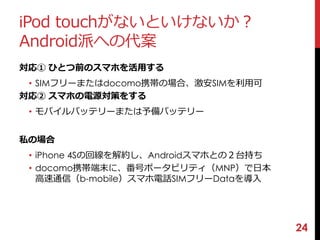 iPod touchがないといけないか？ 
Android派への代案 
対応① ひとつ前のスマホを活用する 
• SIMフリーまたはdocomo携帯の場合、激安SIMを利用可 
対応② スマホの電源対策をする 
• モバイルバッテリーまたは予備バッテリー 
私の場合 
• iPhone 4Sの回線を解約し、Androidスマホとの２台持ち 
• docomo携帯端末に、番号ポータビリティ（MNP）で日本 
高速通信（b-mobile）スマホ電話SIMフリーDataを導入 
24 
 