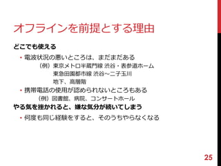 オフラインを前提とする理由 
どこでも使える 
• 電波状況の悪いところは、まだまだある 
（例）東京メトロ半蔵門線渋谷・表参道ホーム 
東急田園都市線渋谷〜二子玉川 
地下、高層階 
• 携帯電話の使用が認められないところもある 
（例）図書館、病院、コンサートホール 
やる気を挫かれると、嫌な気分が続いてしまう 
• 何度も同じ経験をすると、そのうちやらなくなる 
25 
 