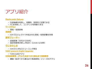 26 
アプリ紹介 
Flashcards Deluxe 
• 忘却曲線を利用し、効果的、効率的に記憶できる 
• PCを利用して、コンテンツを用意できる 
ウィズダム2 
• 英和・和英辞典 
i英辞郎 
• EDPプロジェクトで作成された英和・和英辞書を利用 
語学プレーヤー 
• 話速変換（50%から300%） 
• 指定秒数巻き戻し/早送り（2/4/8/16/30秒） 
らじるらじる 
• NHKラジオをストリーミング再生 
TOEIC presents English Upgrader 
• TOEIC公式アプリ 
日常会話表現- [アルク] 起きてから寝るまで英語表現 
• 書籍「起きてから寝るまで英語表現」シリーズのアプリ 
 