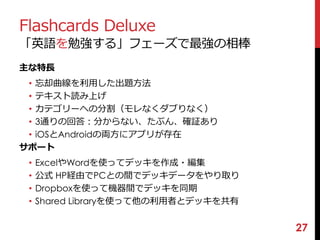 Flashcards Deluxe 
「英語を勉強する」フェーズで最強の相棒 
主な特長 
• 忘却曲線を利用した出題方法 
• テキスト読み上げ 
• カテゴリーへの分割（モレなくダブりなく） 
• 3通りの回答：分からない、たぶん、確証あり 
• iOSとAndroidの両方にアプリが存在 
サポート 
• ExcelやWordを使ってデッキを作成・編集 
• 公式HP経由でPCとの間でデッキデータをやり取り 
• Dropboxを使って機器間でデッキを同期 
• Shared Libraryを使って他の利用者とデッキを共有 
27 
 