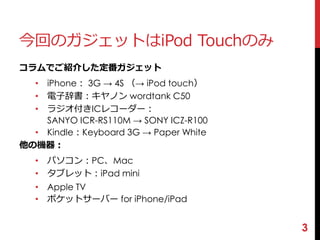 今回のガジェットはiPod Touchのみ 
コラムでご紹介した定番ガジェット 
• iPhone： 3G → 4S （→ iPod touch） 
• 電子辞書：キヤノンwordtank C50 
• ラジオ付きICレコーダー： 
SANYO ICR-RS110M → SONY ICZ-R100 
• Kindle：Keyboard 3G → Paper White 
他の機器： 
• パソコン：PC、Mac 
• タブレット：iPad mini 
• Apple TV 
• ポケットサーバーfor iPhone/iPad 
3 
 