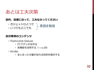 あとは工夫次第 
目的、目標に沿って、工夫なさってください 
• ガジェットひとつで 
• いつでもどこでも 
自分専用のコンテンツ 
• Flashcards Deluxe 
• PCでデッキを作る 
• 各機能を活用する（→ p.28） 
• Kindle 
• まとまった分量があれば自炊を検討する 
32 
英語を勉強 
 