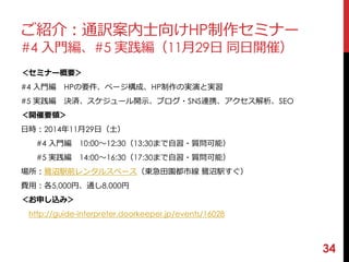 ご紹介：通訳案内士向けHP制作セミナー 
#4 入門編、#5 実践編（11月29日同日開催） 
＜セミナー概要＞ 
#4 入門編HPの要件、ページ構成、HP制作の実演と実習 
#5 実践編決済、スケジュール開示、ブログ・SNS連携、アクセス解析、SEO 
＜開催要領＞ 
日時：2014年11月29日（土） 
#4 入門編10:00〜12:30（13:30まで自習・質問可能） 
#5 実践編14:00〜16:30（17:30まで自習・質問可能） 
場所：鷺沼駅前レンタルスペース（東急田園都市線鷺沼駅すぐ） 
費用：各5,000円、通し8,000円 
＜お申し込み＞ 
http://guide-interpreter.doorkeeper.jp/events/16028 
34 
