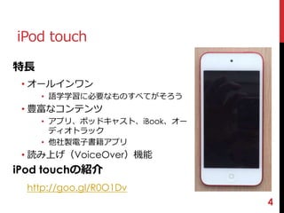 4 
iPod touch 
特長 
• オールインワン 
• 語学学習に必要なものすべてがそろう 
• 豊富なコンテンツ 
• アプリ、ポッドキャスト、iBook、オー 
ディオトラック 
• 他社製電子書籍アプリ 
• 読み上げ（VoiceOver）機能 
iPod touchの紹介 
http://goo.gl/R0O1Dv 
 