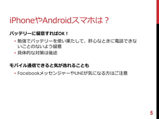 iPhoneやAndroidスマホは？ 
バッテリーに留意すればOK！ 
• 勉強でバッテリーを使い果たして、肝心なときに電話できな 
いことのないよう留意 
• 具体的な対策は後述 
モバイル通信できると気が逸れることも 
• FacebookメッセンジャーやLINEが気になる方はご注意 
5 
 
