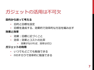 ガジェットの活用は不可欠 
目的から遡って考える 
• 目的と目標を設定 
• 目標を達成する、効果的で効率的な方法を編み出す 
効果と効率 
• 効果：目標に近づくこと 
• 効率：効果とコストの比率 
• 効果がなければ、効率はゼロ 
ガジェットの効用 
• いつでもどこでも勉強できる 
• ITのチカラで効率的に勉強できる 
7 
 