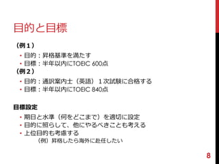 目的と目標 
（例１） 
• 目的：昇格基準を満たす 
• 目標：半年以内にTOEIC 600点 
（例２） 
• 目的：通訳案内士（英語）１次試験に合格する 
• 目標：半年以内にTOEIC 840点 
目標設定 
• 期日と水準（何をどこまで）を適切に設定 
• 目的に照らして、他にやるべきことも考える 
• 上位目的も考慮する 
（例）昇格したら海外に赴任したい 
8 
 